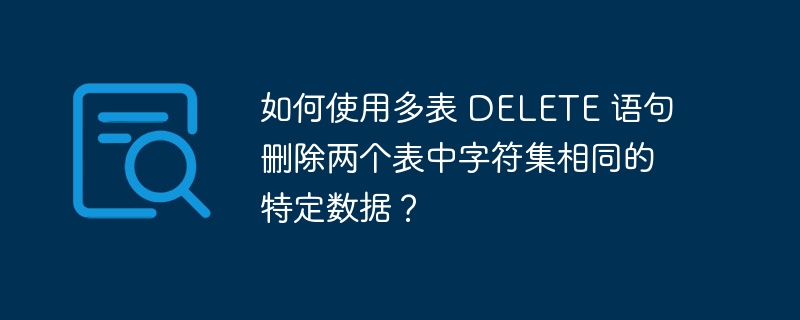 如何使用多表 DELETE 语句删除两个表中字符集相同的特定数据？-小浪资源网