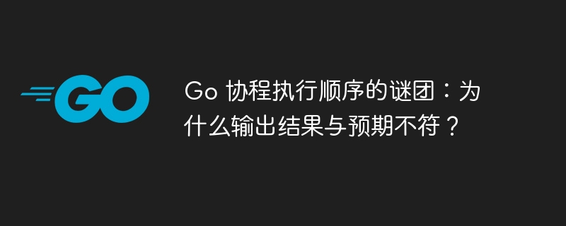 go 协程执行顺序的谜团：为什么输出结果与预期不符？