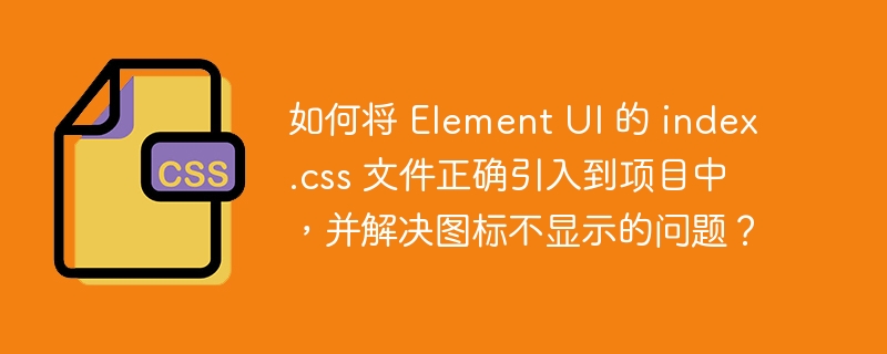 如何将 Element UI 的 index.css 文件正确引入到项目中，并解决图标不显示的问题？-小浪资源网