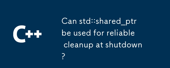 Can std::shared_ptr be used for reliable cleanup at shutdown?