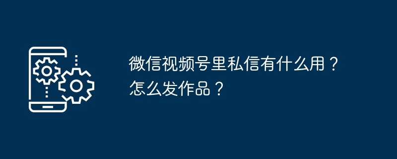 微信视频号里私信有什么用？怎么发作品？