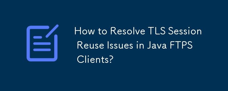 How to Resolve TLS Session Reuse Issues in Java FTPS Clients?