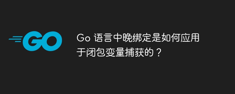 go 语言中晚绑定是如何应用于闭包变量捕获的？