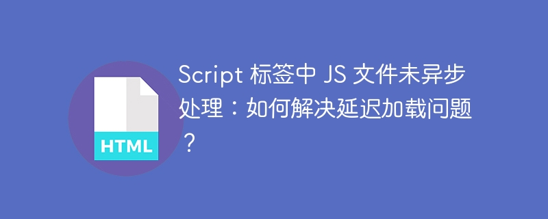Script 标签中 JS 文件未异步处理：如何解决延迟加载问题？ 
