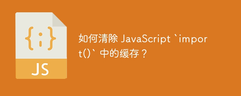 如何清除 javascript `import()` 中的缓存?