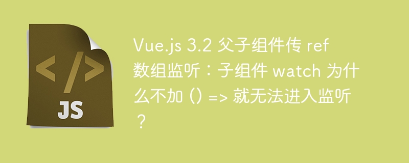 vue.js 3.2 父子组件传 ref 数组监听：子组件 watch 为什么不加 () => 就无法进入监听？