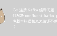 Go 连接 Kafka 编译问题：如何解决 confluent-kafka-go 库版本错误和交叉编译不兼容？