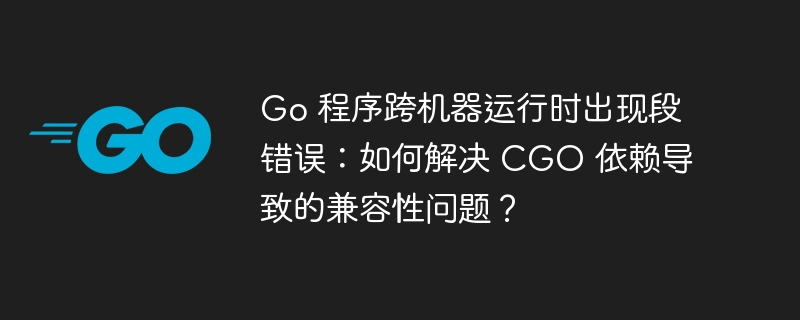 go 程序跨机器运行时出现段错误：如何解决 cgo 依赖导致的兼容性问题？