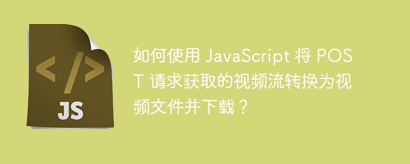 如何使用 javascript 将 post 请求获取的视频流转换为视频文件并下载？