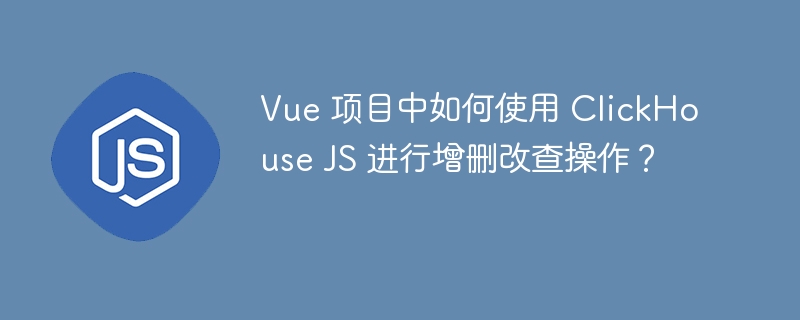 Vue 项目中如何使用 ClickHouse JS 进行增删改查操作?