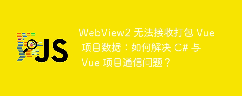 webview2 无法接收打包 vue 项目数据：如何解决 c# 与 vue 项目通信问题？