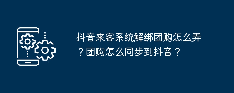 抖音来客系统解绑团购怎么弄？团购怎么同步到抖音？
