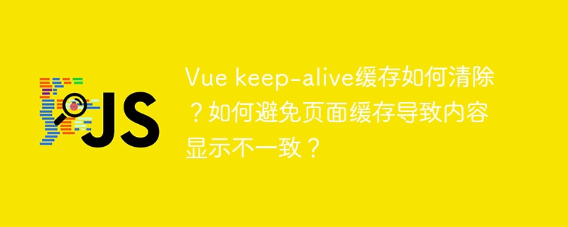 vue keep-alive缓存如何清除?如何避免页面缓存导致内容显示不一致?
