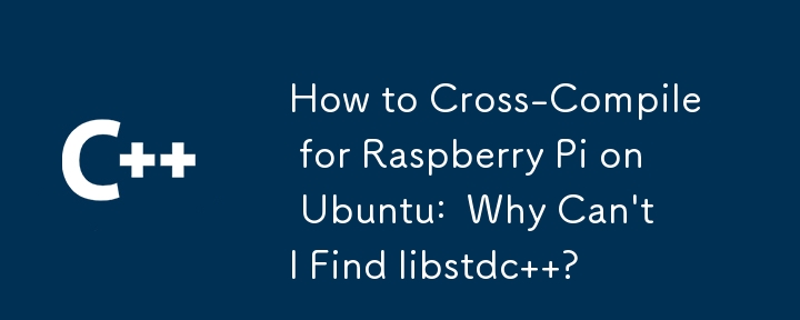 How to Cross-Compile for Raspberry Pi on Ubuntu:  Why Can't I Find libstdc  ?