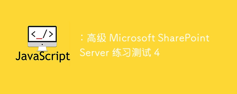 ：高级 Microsoft SharePoint Server 练习测试 4 - 小浪资源网