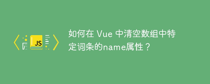 如何在 Vue 中清空数组中特定词条的name属性？