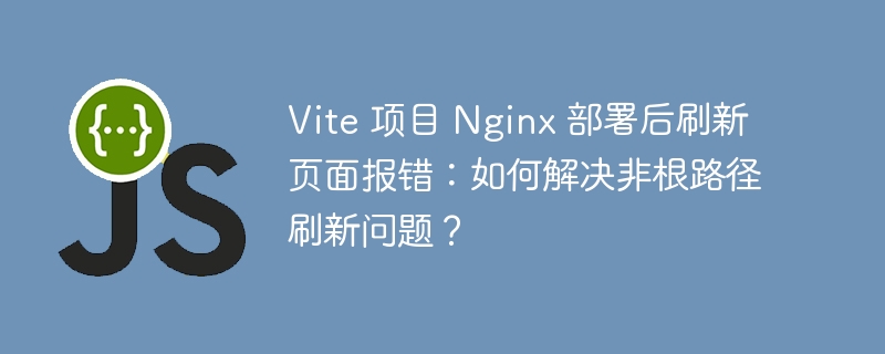 Vite 项目 Nginx 部署后刷新页面报错：如何解决非根路径刷新问题？ - 小浪资源网