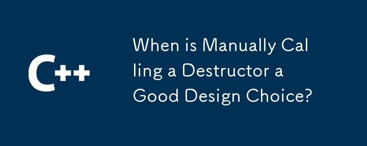 When is Manually Calling a Destructor a Good Design Choice?