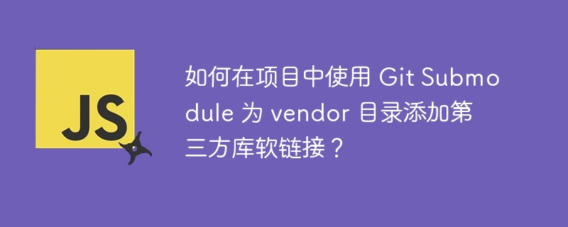 如何在项目中使用 Git Submodule 为 vendor 目录添加第三方库软链接？ - 小浪资源网