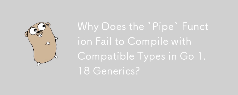 Why Does the `Pipe` Function Fail to Compile with Compatible Types in Go 1.18 Generics?