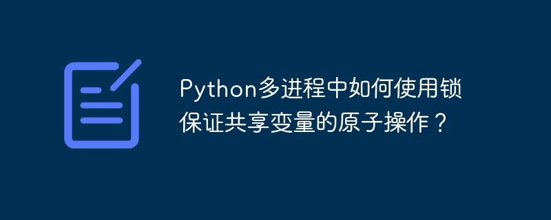 Python多进程中如何使用锁保证共享变量的原子操作？ - 小浪资源网