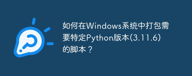 如何在Windows系统中打包需要特定Python版本(3.11.6)的脚本？ - 小浪资源网