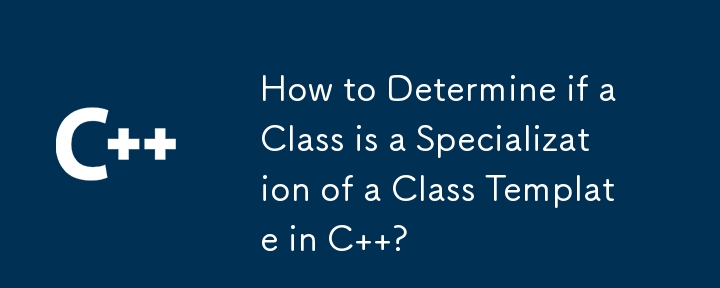 How to Determine if a Class is a Specialization of a Class Template in C  ?