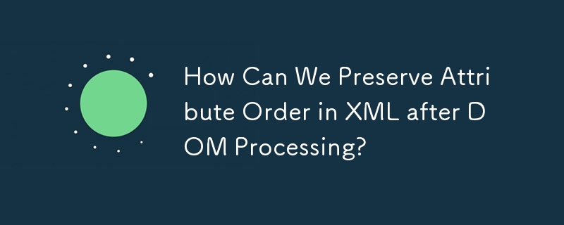 How Can We Preserve Attribute Order in XML after DOM Processing?