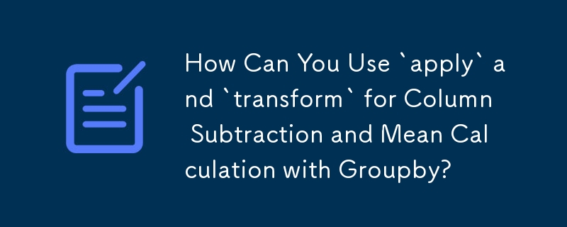 How Can You Use `apply` and `transform` for Column Subtraction and Mean Calculation with Groupby?