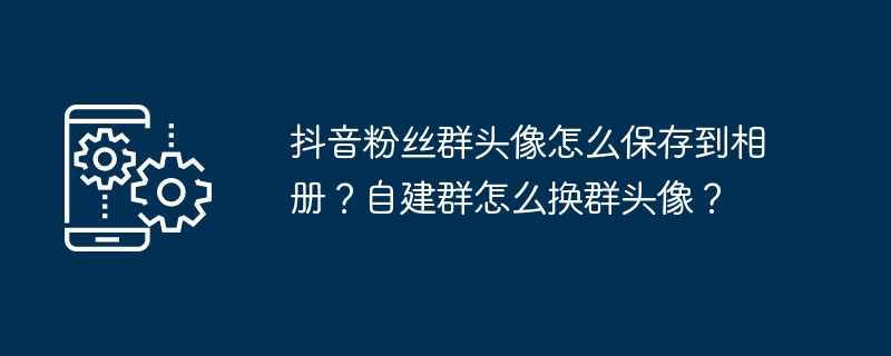 抖音粉丝群头像怎么保存到相册?自建群怎么换群头像?