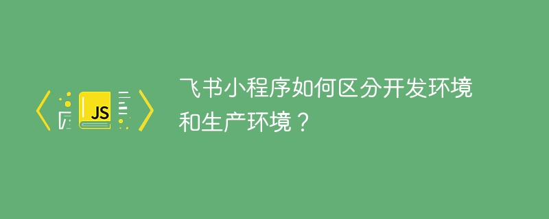 飞书小程序如何区分开发环境和生产环境？ - 小浪资源网