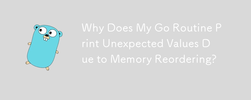 Why Does My Go Routine Print Unexpected Values Due to Memory Reordering?