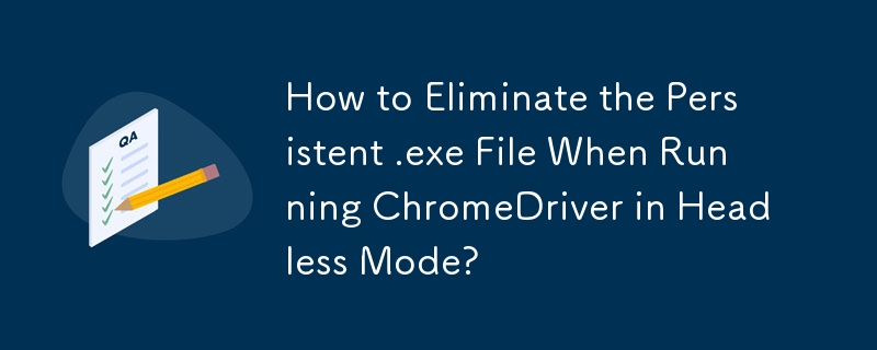 How to Eliminate the Persistent .exe File When Running ChromeDriver in Headless Mode?