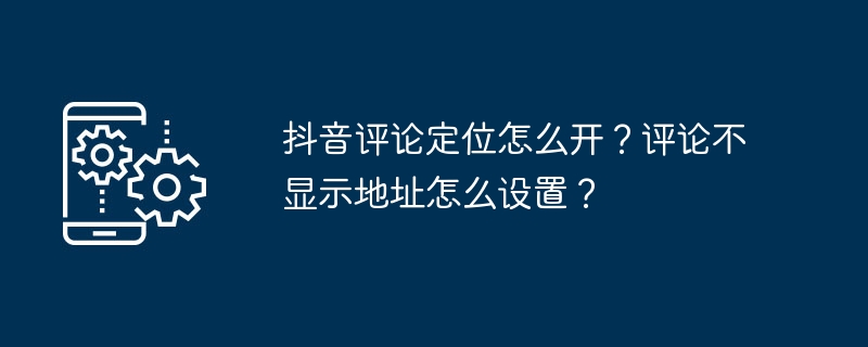 抖音评论定位怎么开？评论不显示地址怎么设置？