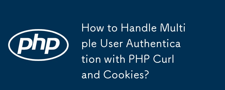 How to Handle Multiple User Authentication with PHP Curl and Cookies?