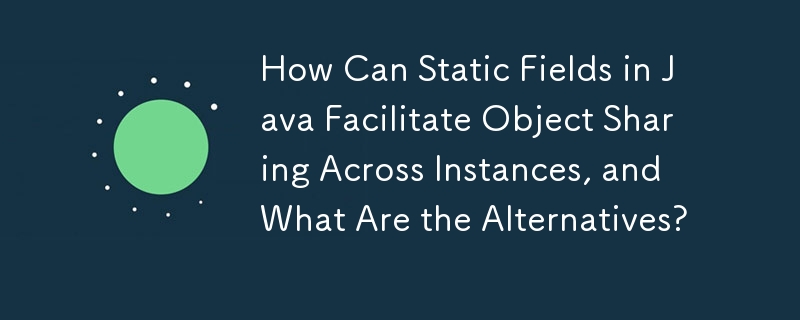 Java の静的フィールドを使用すると、インスタンス間でのオブジェクトの共有がどのように容易になるか、またその代替手段は何ですか?