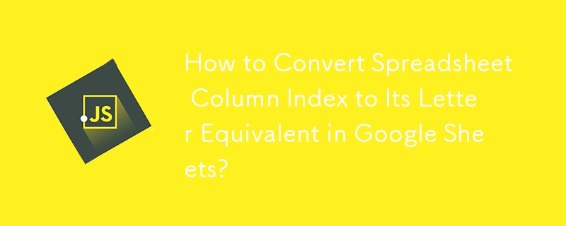 How to Convert Spreadsheet Column Index to Its Letter Equivalent in Google Sheets?