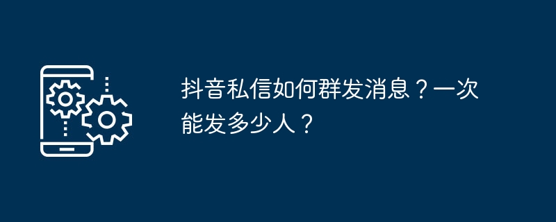 抖音私信如何群发消息？一次能发多少人？