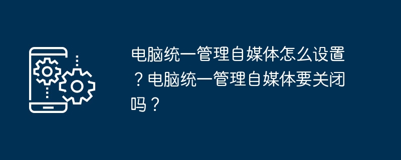 电脑统一管理自媒体怎么设置？电脑统一管理自媒体要关闭吗？