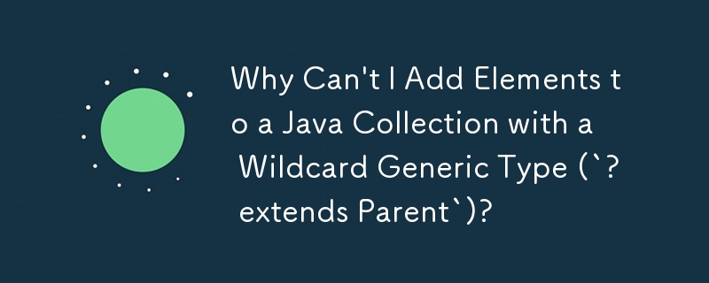 Why Can't I Add Elements to a Java Collection with a Wildcard Generic Type (`? extends Parent`)?