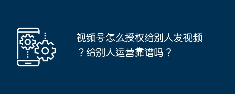 视频号怎么授权给别人发视频?给别人运营靠谱吗?