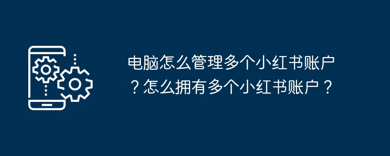 电脑怎么管理多个小红书账户？怎么拥有多个小红书账户？
