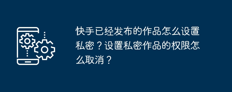 快手已经发布的作品怎么设置私密？设置私密作品的权限怎么取消？