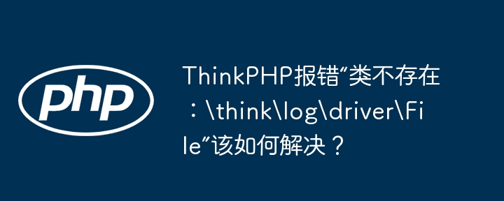 ThinkPHP报错“类不存在：	hinklogdriverFile”该如何解决？ - 小浪资源网