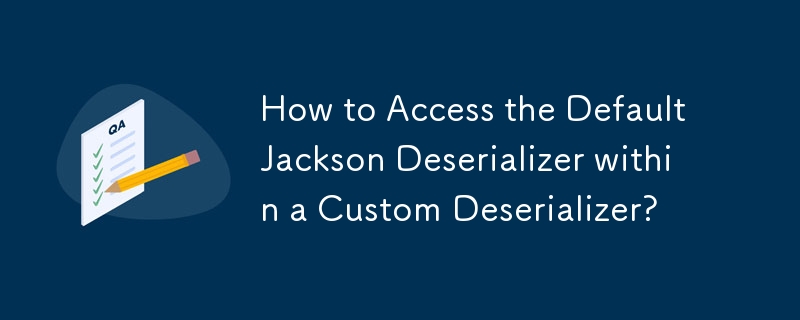 How to Access the Default Jackson Deserializer within a Custom Deserializer?