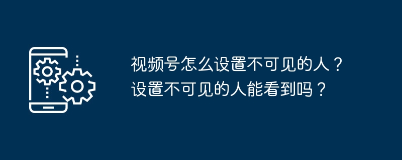 视频号怎么设置不可见的人？设置不可见的人能看到吗？
