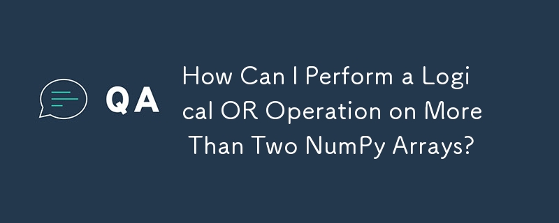 How Can I Perform a Logical OR Operation on More Than Two NumPy Arrays?