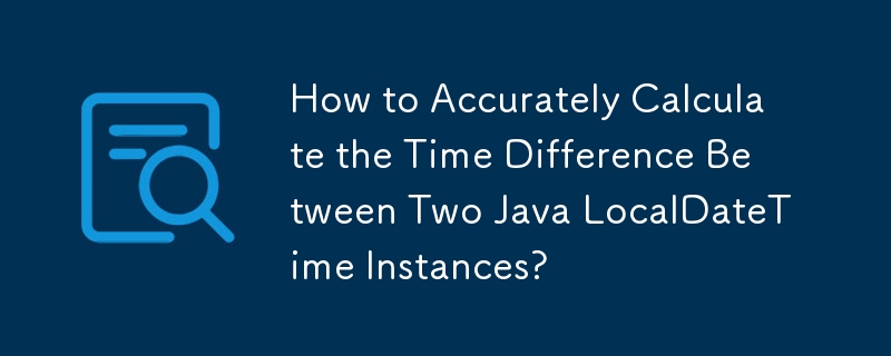 How to Accurately Calculate the Time Difference Between Two Java LocalDateTime Instances?