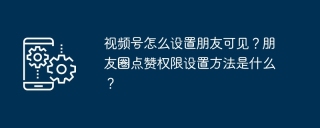 视频号怎么设置朋友可见？朋友圈点赞权限设置方法是什么？