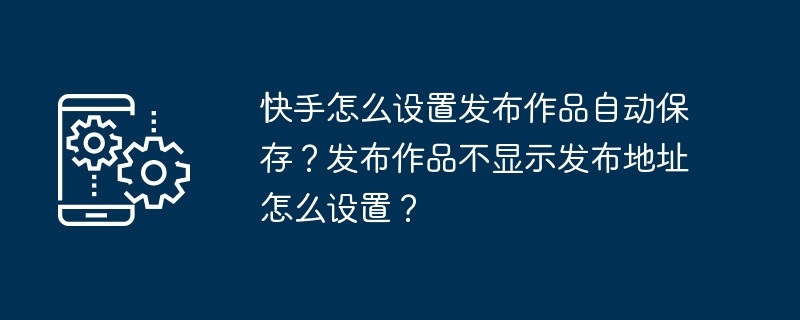 快手怎么设置发布作品自动保存？发布作品不显示发布地址怎么设置？-手机软件-